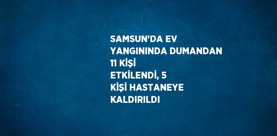 SAMSUN’DA EV YANGININDA DUMANDAN 11 KİŞİ ETKİLENDİ, 5 KİŞİ HASTANEYE KALDIRILDI