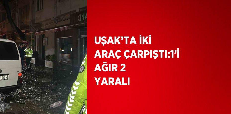 UŞAK’TA İKİ ARAÇ ÇARPIŞTI:1’İ AĞIR 2 YARALI