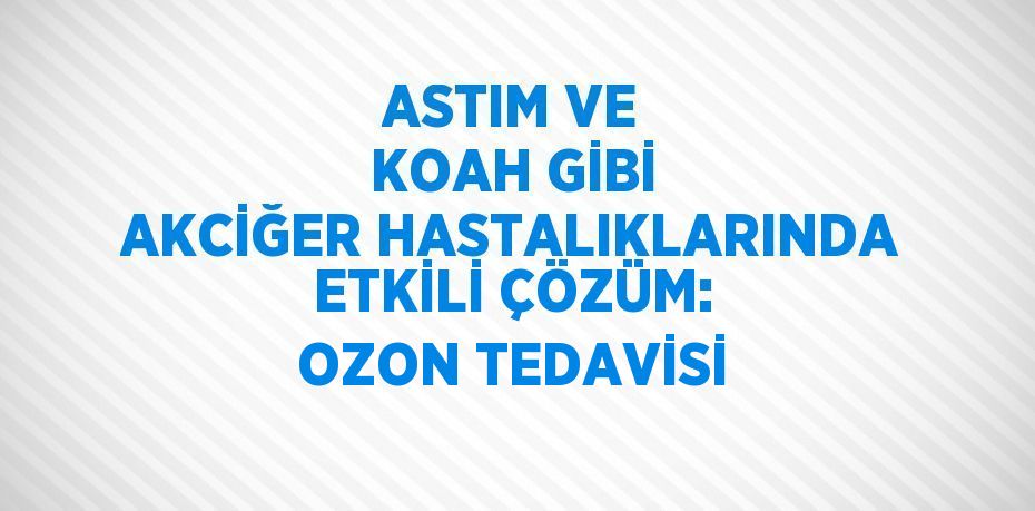 ASTIM VE KOAH GİBİ AKCİĞER HASTALIKLARINDA ETKİLİ ÇÖZÜM: OZON TEDAVİSİ