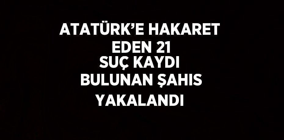 ATATÜRK’E HAKARET EDEN 21 SUÇ KAYDI BULUNAN ŞAHIS YAKALANDI