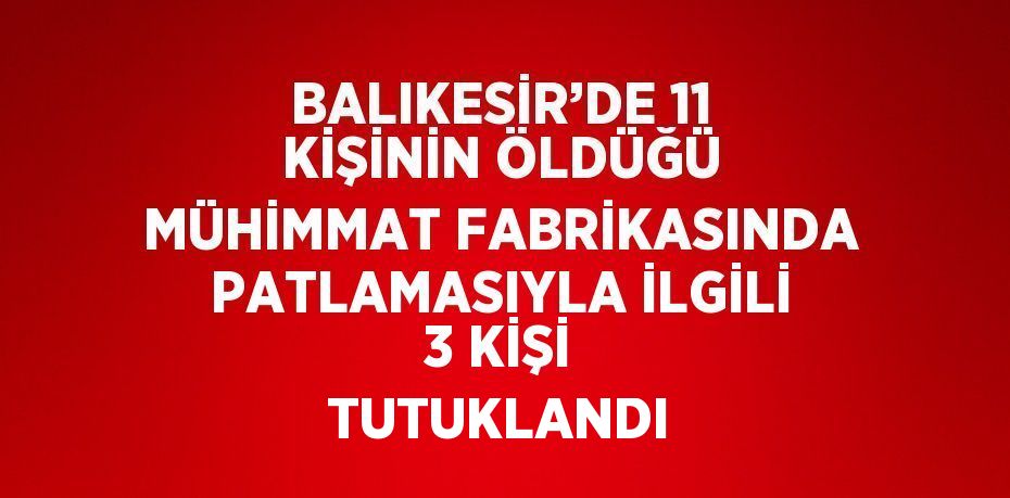 BALIKESİR’DE 11 KİŞİNİN ÖLDÜĞÜ MÜHİMMAT FABRİKASINDA PATLAMASIYLA İLGİLİ 3 KİŞİ TUTUKLANDI