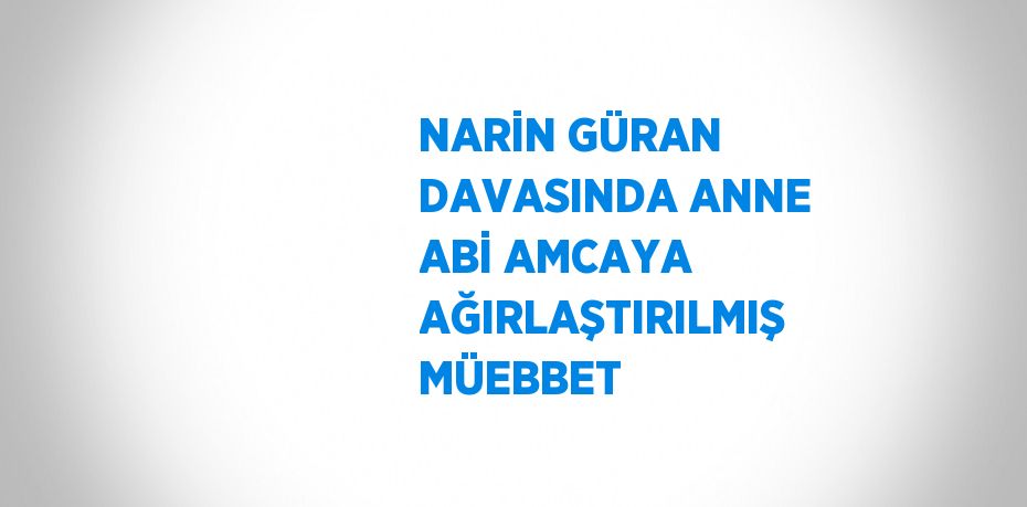 NARİN GÜRAN DAVASINDA ANNE ABİ AMCAYA AĞIRLAŞTIRILMIŞ MÜEBBET