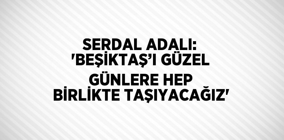 SERDAL ADALI: 'BEŞİKTAŞ’I GÜZEL GÜNLERE HEP BİRLİKTE TAŞIYACAĞIZ'