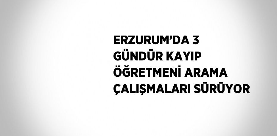 ERZURUM’DA 3 GÜNDÜR KAYIP ÖĞRETMENİ ARAMA ÇALIŞMALARI SÜRÜYOR