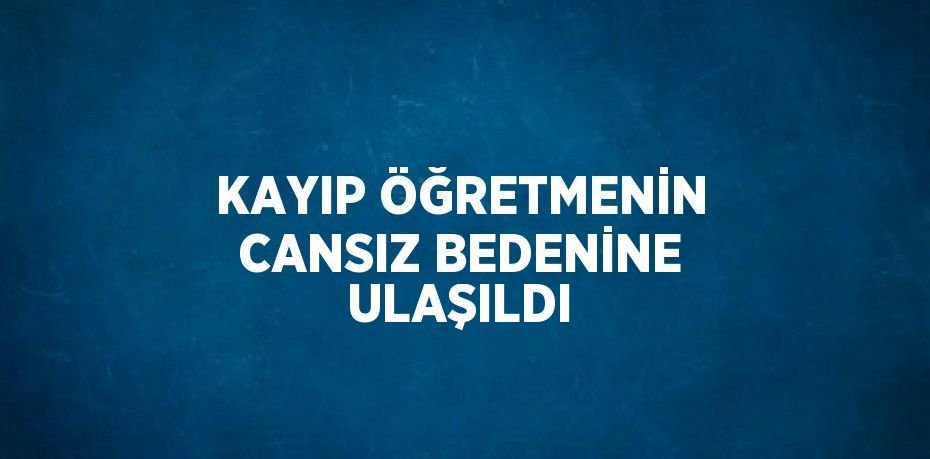 KAYIP ÖĞRETMENİN CANSIZ BEDENİNE ULAŞILDI