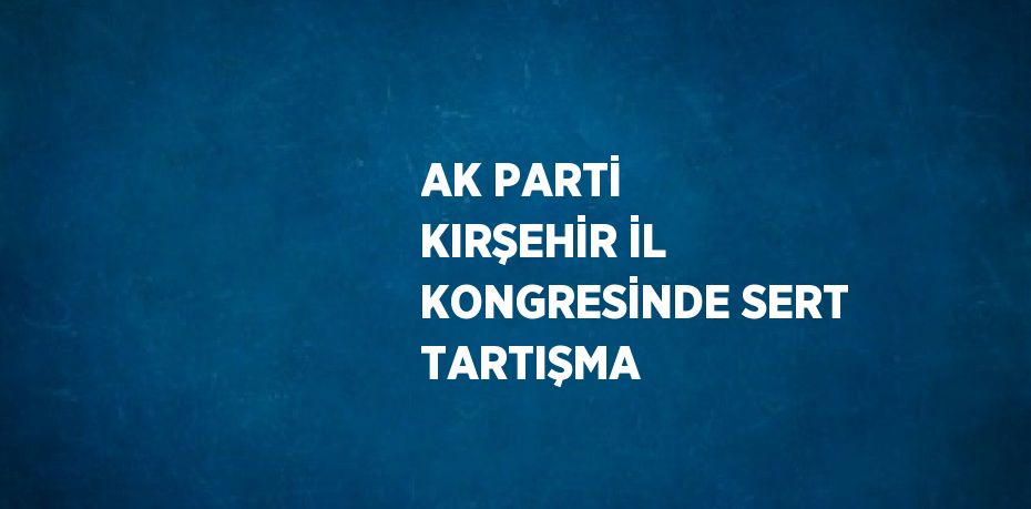 AK PARTİ KIRŞEHİR İL KONGRESİNDE SERT TARTIŞMA