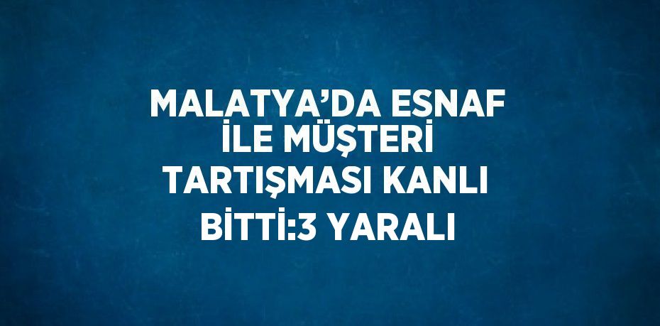 MALATYA’DA ESNAF İLE MÜŞTERİ TARTIŞMASI KANLI BİTTİ:3 YARALI