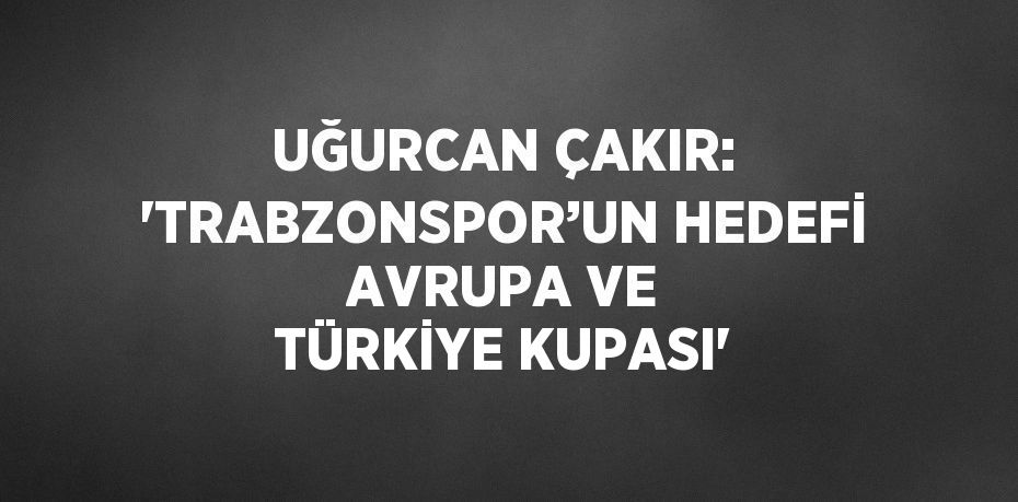 UĞURCAN ÇAKIR: 'TRABZONSPOR’UN HEDEFİ AVRUPA VE TÜRKİYE KUPASI'