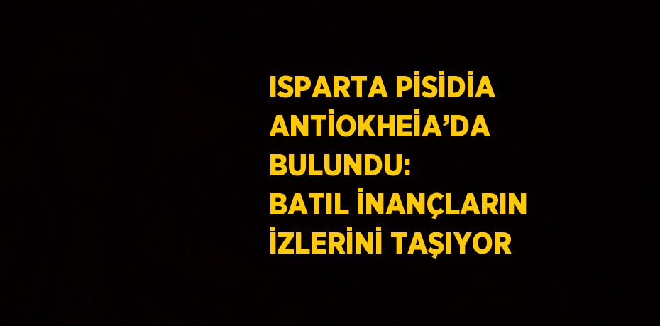 ISPARTA PİSİDİA ANTİOKHEİA’DA BULUNDU: BATIL İNANÇLARIN İZLERİNİ TAŞIYOR