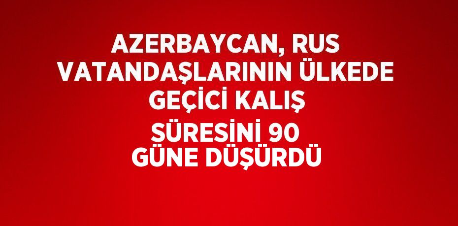 AZERBAYCAN, RUS VATANDAŞLARININ ÜLKEDE GEÇİCİ KALIŞ SÜRESİNİ 90 GÜNE DÜŞÜRDÜ