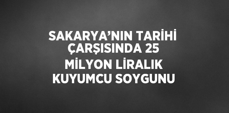 SAKARYA’NIN TARİHİ ÇARŞISINDA 25 MİLYON LİRALIK KUYUMCU SOYGUNU