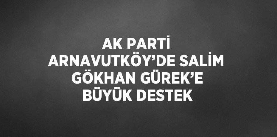 AK PARTİ ARNAVUTKÖY’DE SALİM GÖKHAN GÜREK’E BÜYÜK DESTEK