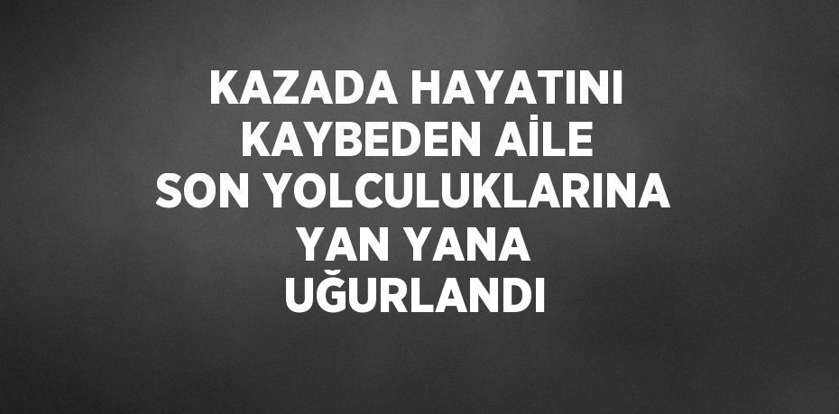 KAZADA HAYATINI KAYBEDEN AİLE SON YOLCULUKLARINA YAN YANA UĞURLANDI