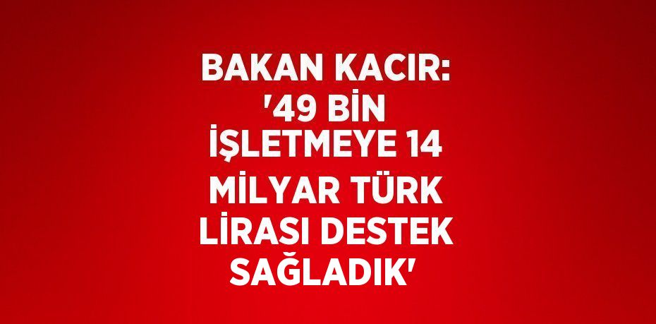 BAKAN KACIR: '49 BİN İŞLETMEYE 14 MİLYAR TÜRK LİRASI DESTEK SAĞLADIK'