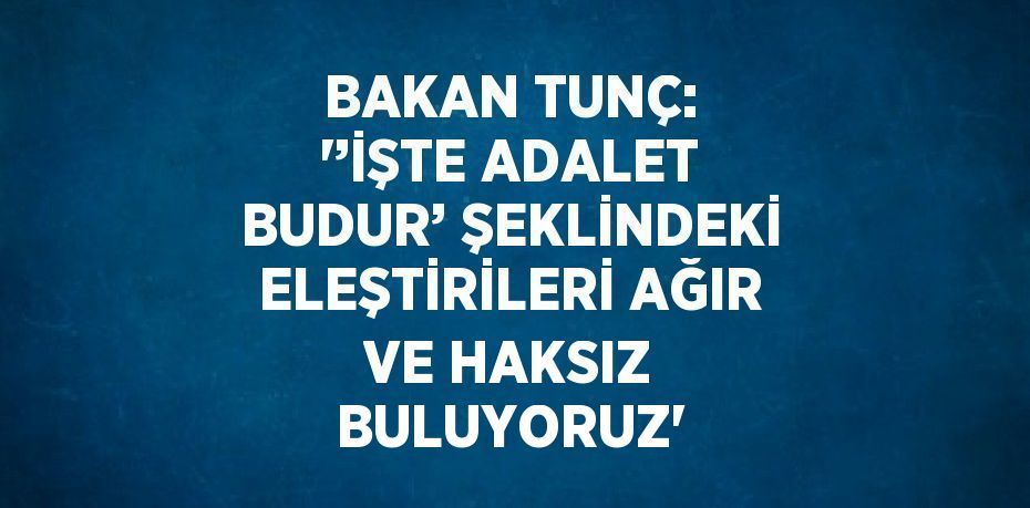 BAKAN TUNÇ: '’İŞTE ADALET BUDUR’ ŞEKLİNDEKİ ELEŞTİRİLERİ AĞIR VE HAKSIZ BULUYORUZ'