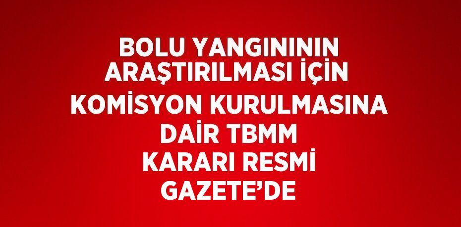 BOLU YANGINININ ARAŞTIRILMASI İÇİN KOMİSYON KURULMASINA DAİR TBMM KARARI RESMİ GAZETE’DE