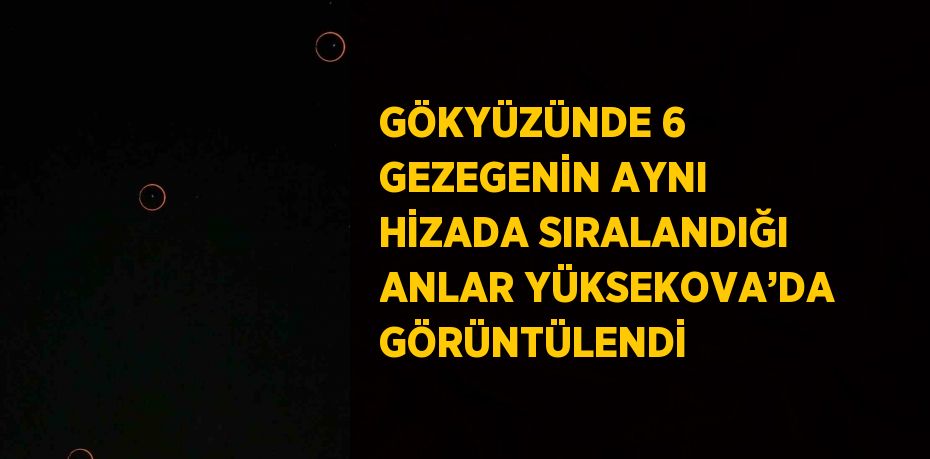 GÖKYÜZÜNDE 6 GEZEGENİN AYNI HİZADA SIRALANDIĞI ANLAR YÜKSEKOVA’DA GÖRÜNTÜLENDİ