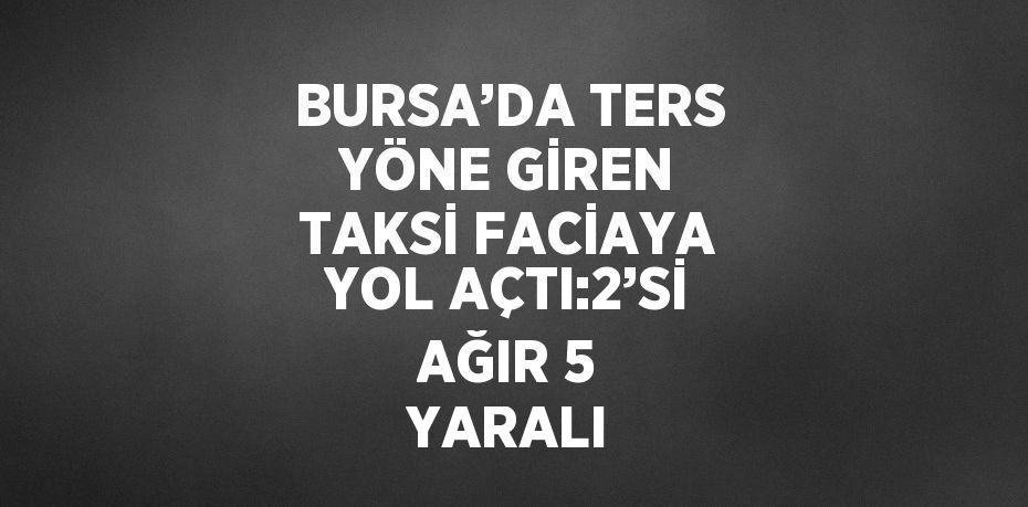 BURSA’DA TERS YÖNE GİREN TAKSİ FACİAYA YOL AÇTI:2’Sİ AĞIR 5 YARALI