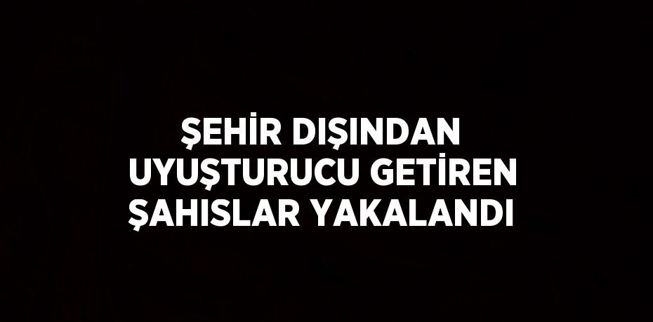 ŞEHİR DIŞINDAN UYUŞTURUCU GETİREN ŞAHISLAR YAKALANDI