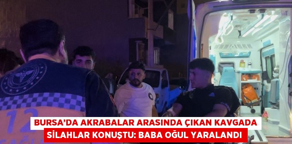 BURSA’DA AKRABALAR ARASINDA ÇIKAN KAVGADA SİLAHLAR KONUŞTU: BABA OĞUL YARALANDI