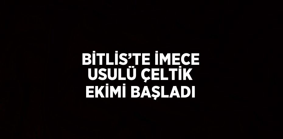 BİTLİS’TE İMECE USULÜ ÇELTİK EKİMİ BAŞLADI