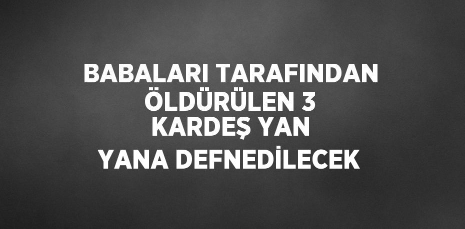 BABALARI TARAFINDAN ÖLDÜRÜLEN 3 KARDEŞ YAN YANA DEFNEDİLECEK