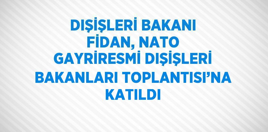 DIŞİŞLERİ BAKANI FİDAN, NATO GAYRİRESMİ DIŞİŞLERİ BAKANLARI TOPLANTISI’NA KATILDI