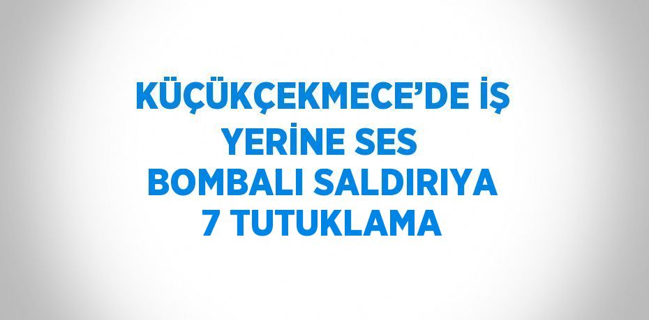 KÜÇÜKÇEKMECE’DE İŞ YERİNE SES BOMBALI SALDIRIYA 7 TUTUKLAMA