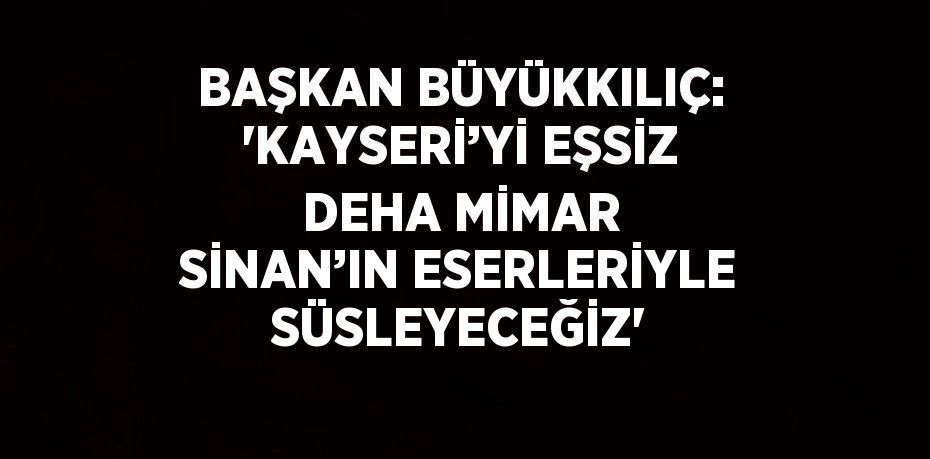 BAŞKAN BÜYÜKKILIÇ: 'KAYSERİ’Yİ EŞSİZ DEHA MİMAR SİNAN’IN ESERLERİYLE SÜSLEYECEĞİZ'