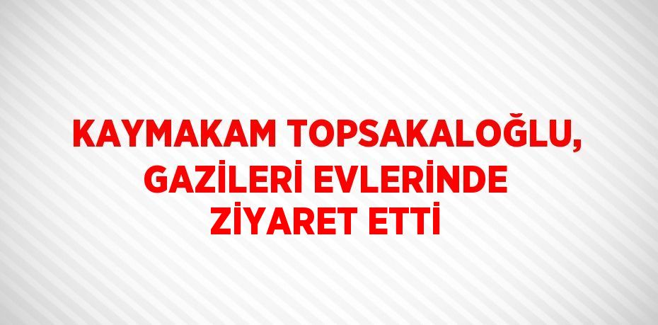 KAYMAKAM TOPSAKALOĞLU, GAZİLERİ EVLERİNDE ZİYARET ETTİ