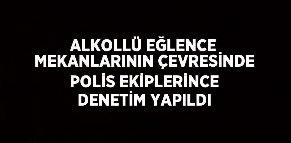 ALKOLLÜ EĞLENCE MEKANLARININ ÇEVRESİNDE POLİS EKİPLERİNCE DENETİM YAPILDI