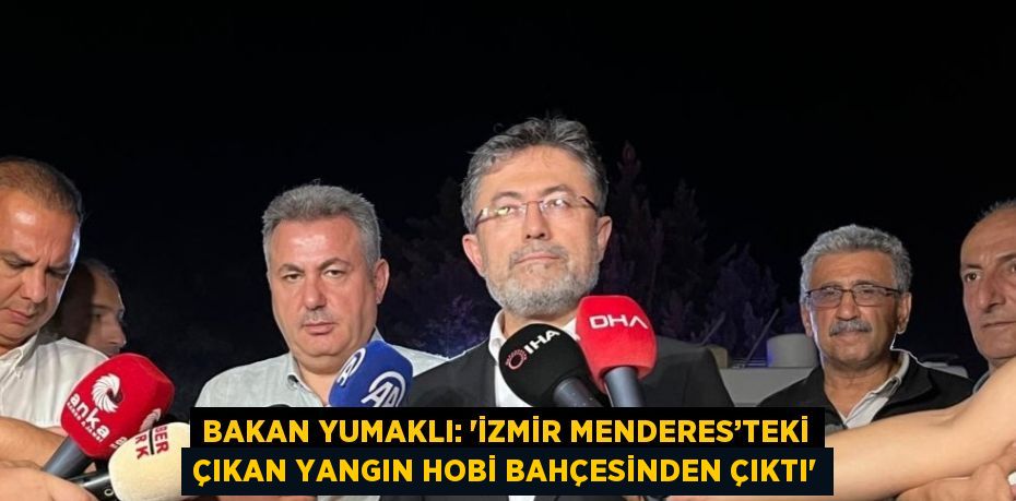 BAKAN YUMAKLI: 'İZMİR MENDERES’TEKİ ÇIKAN YANGIN HOBİ BAHÇESİNDEN ÇIKTI'