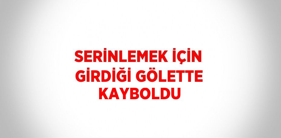 SERİNLEMEK İÇİN GİRDİĞİ GÖLETTE KAYBOLDU