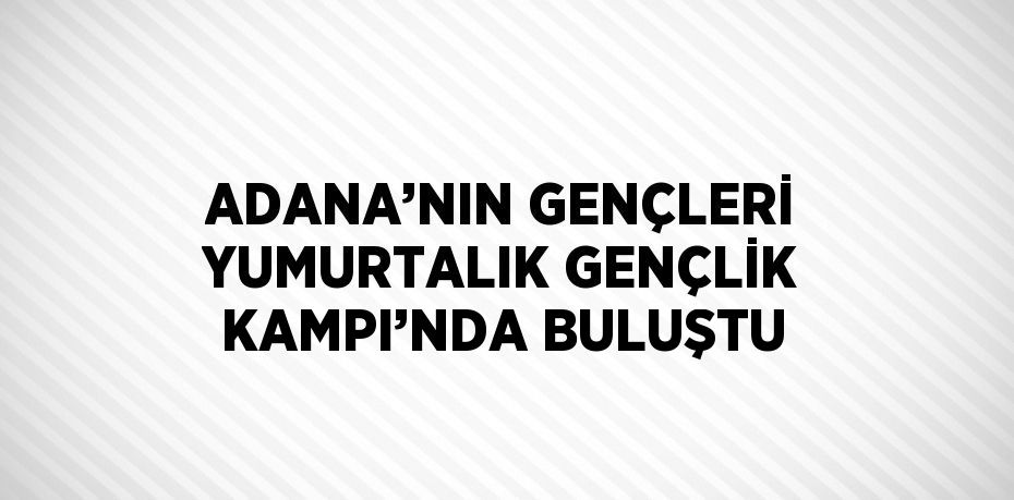 ADANA’NIN GENÇLERİ YUMURTALIK GENÇLİK KAMPI’NDA BULUŞTU