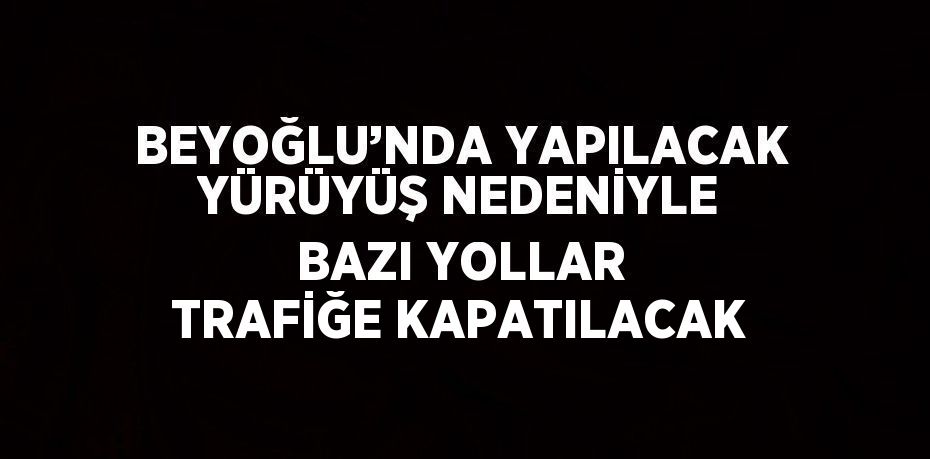 BEYOĞLU’NDA YAPILACAK YÜRÜYÜŞ NEDENİYLE BAZI YOLLAR TRAFİĞE KAPATILACAK