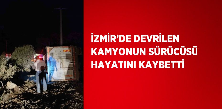 İZMİR’DE DEVRİLEN KAMYONUN SÜRÜCÜSÜ HAYATINI KAYBETTİ