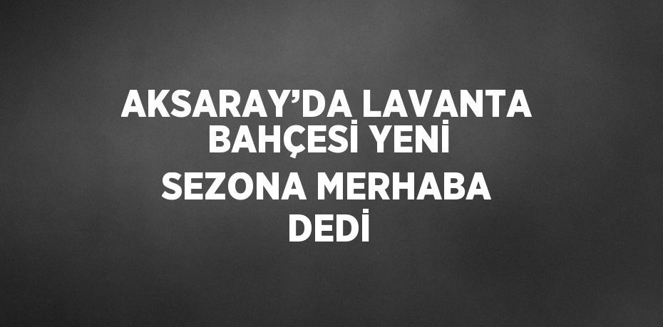 AKSARAY’DA LAVANTA BAHÇESİ YENİ SEZONA MERHABA DEDİ