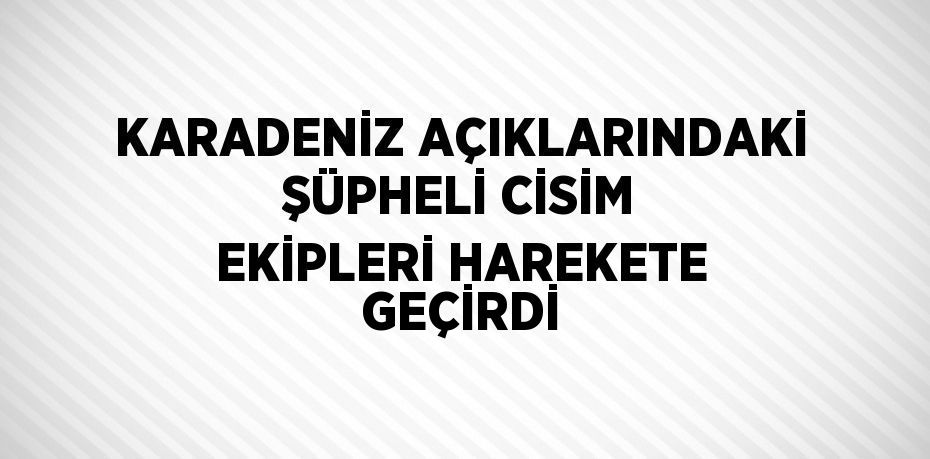 KARADENİZ AÇIKLARINDAKİ ŞÜPHELİ CİSİM EKİPLERİ HAREKETE GEÇİRDİ