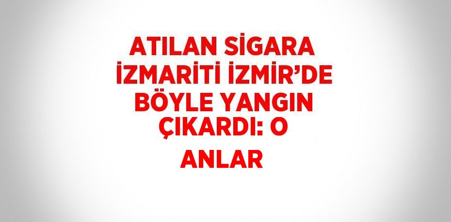 ATILAN SİGARA İZMARİTİ İZMİR’DE BÖYLE YANGIN ÇIKARDI: O ANLAR