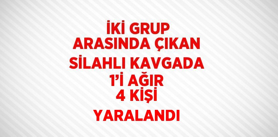 İKİ GRUP ARASINDA ÇIKAN SİLAHLI KAVGADA 1’İ AĞIR 4 KİŞİ YARALANDI