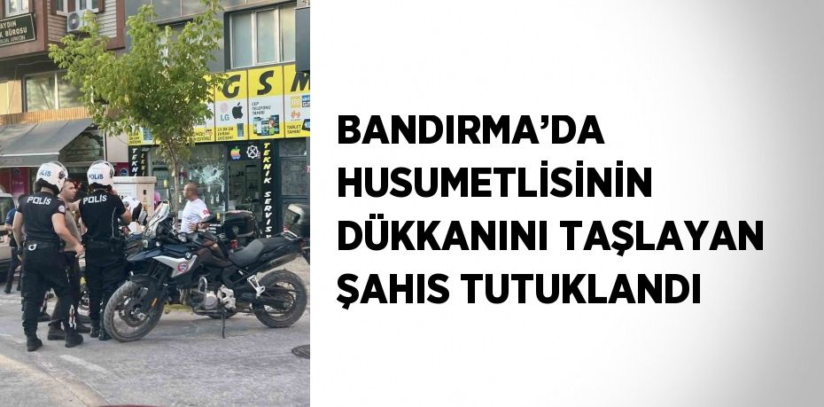 BANDIRMA’DA HUSUMETLİSİNİN DÜKKANINI TAŞLAYAN ŞAHIS TUTUKLANDI