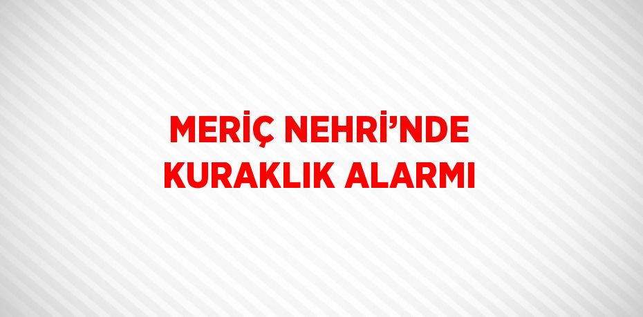 MERİÇ NEHRİ’NDE KURAKLIK ALARMI