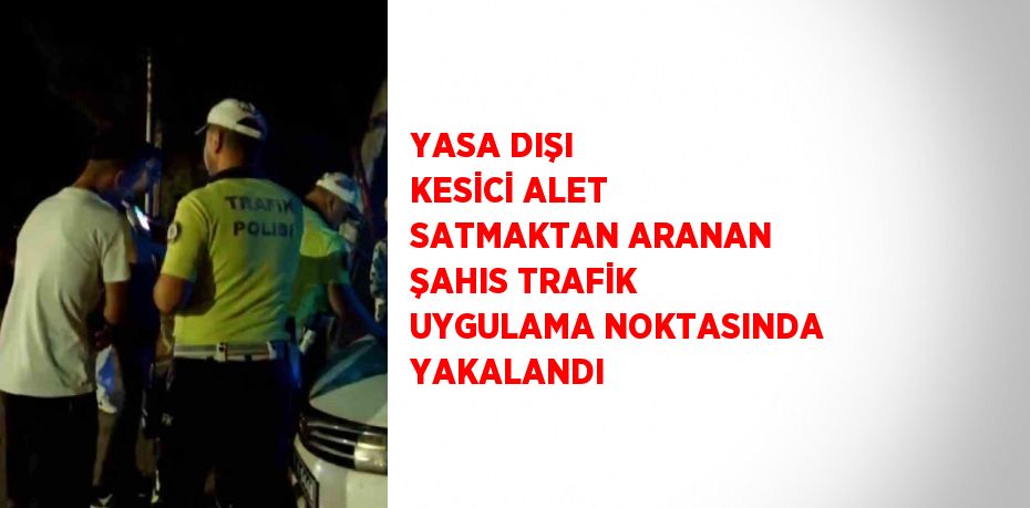 YASA DIŞI KESİCİ ALET SATMAKTAN ARANAN ŞAHIS TRAFİK UYGULAMA NOKTASINDA YAKALANDI