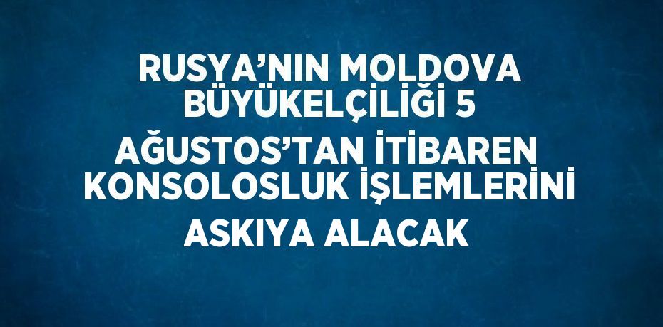 RUSYA’NIN MOLDOVA BÜYÜKELÇİLİĞİ 5 AĞUSTOS’TAN İTİBAREN KONSOLOSLUK İŞLEMLERİNİ ASKIYA ALACAK