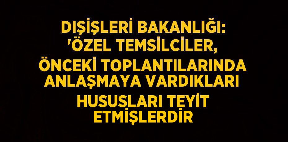 DIŞİŞLERİ BAKANLIĞI: 'ÖZEL TEMSİLCİLER, ÖNCEKİ TOPLANTILARINDA ANLAŞMAYA VARDIKLARI HUSUSLARI TEYİT ETMİŞLERDİR