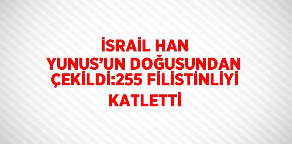 İSRAİL HAN YUNUS’UN DOĞUSUNDAN ÇEKİLDİ:255 FİLİSTİNLİYİ KATLETTİ