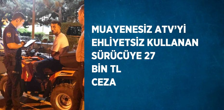 MUAYENESİZ ATV’Yİ EHLİYETSİZ KULLANAN SÜRÜCÜYE 27 BİN TL CEZA