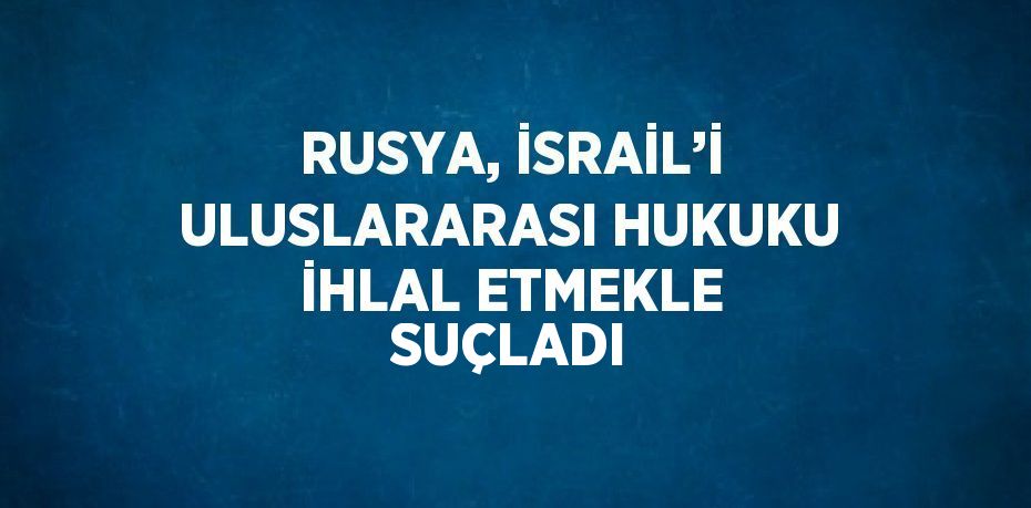 RUSYA, İSRAİL’İ ULUSLARARASI HUKUKU İHLAL ETMEKLE SUÇLADI