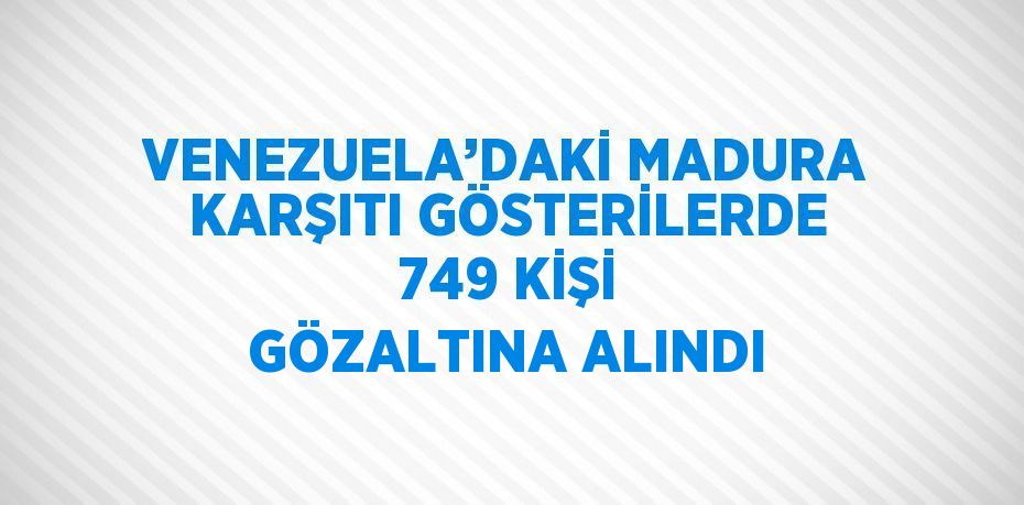 VENEZUELA’DAKİ MADURA KARŞITI GÖSTERİLERDE 749 KİŞİ GÖZALTINA ALINDI