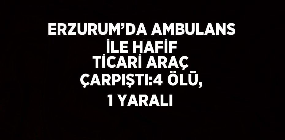 ERZURUM’DA AMBULANS İLE HAFİF TİCARİ ARAÇ ÇARPIŞTI:4 ÖLÜ, 1 YARALI